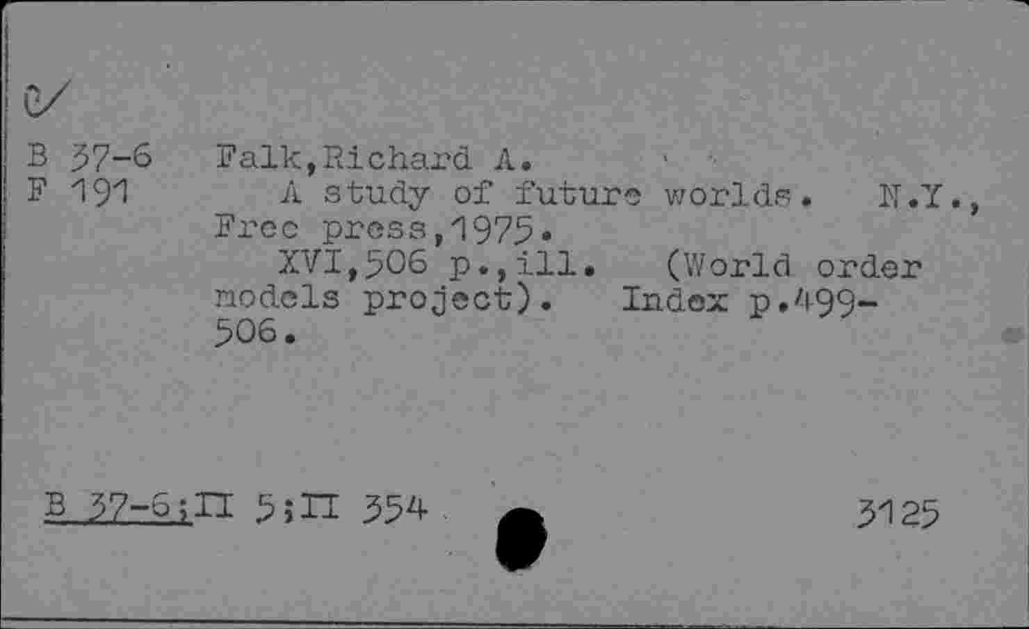 ﻿B 37-6
F 191
Falk,Richard A. •
A study of future worlds. N.Y. Free pres3,1975»
XVI,506 p.,ill. (World order nodels project). Index p./i-QQ-506.
B 37-6;II 5;H 354
3125